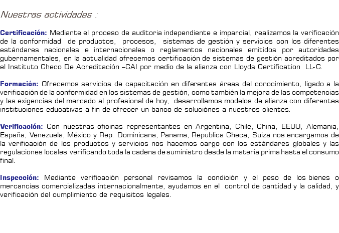 &nbsp;Nuestras actividades : Certificación: Mediante el proceso de auditoria independiente e imparcial, realizamos la verificación de la conformidad de productos, procesos, sistemas de gestión y servicios con los diferentes estándares nacionales e internacionales o reglamentos nacionales emitidos por autoridades gubernamentales, en la actualidad ofrecemos certificación de sistemas de gestión acreditados por el Instituto Checo De Acreditación –CAI por medio de la alianza con Lloyds Certification LL-C. Formación: Ofrecemos servicios de capacitación en diferentes áreas del conocimiento, ligado a la verificación de la conformidad en los sistemas de gestión, como también la mejora de las competencias y las exigencias del mercado al profesional de hoy, desarrollamos modelos de alianza con diferentes instituciones educativas a fin de ofrecer un banco de soluciónes a nuestros clientes. Verificación: Con nuestras oficinas representantes en Argentina, Chile, China, EEUU, Alemania, España, Venezuela, México y Rep. Dominicana, Panama, Republica Checa, Suiza nos encargamos de la verificación de los productos y servicios nos hacemos cargo con los estándares globales y las regulaciones locales verificando toda la cadena de suministro desde la materia prima hasta el consumo final. Inspección: Mediante verificación personal revisamos la condición y el peso de los bienes o mercancías comercializadas internacionalmente, ayudamos en el control de cantidad y la calidad, y verificación del cumplimiento de requisitos legales. 